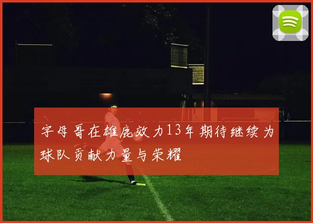 字母哥在雄鹿效力13年期待继续为球队贡献力量与荣耀