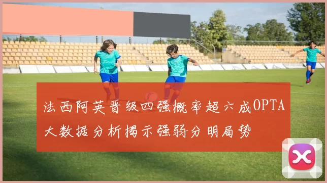 法西阿英晋级四强概率超六成OPTA大数据分析揭示强弱分明局势