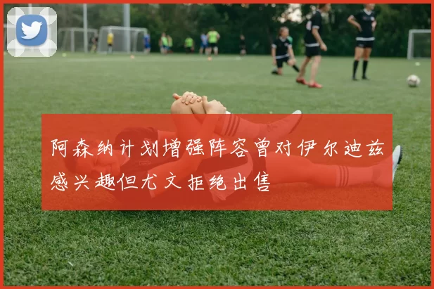 阿森纳计划增强阵容曾对伊尔迪兹感兴趣但尤文拒绝出售