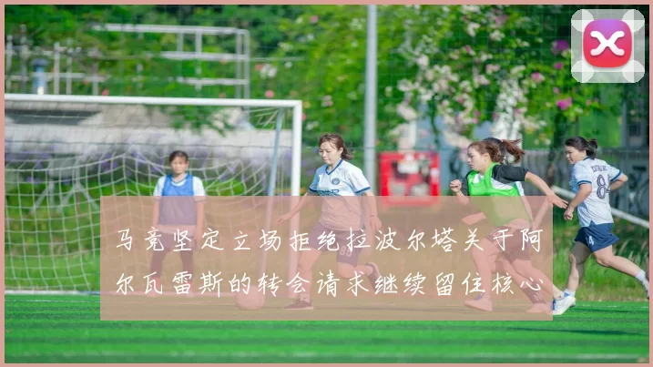 马竞坚定立场拒绝拉波尔塔关于阿尔瓦雷斯的转会请求继续留住核心球员