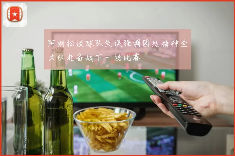 阿利松谈球队失误强调团结精神全力以赴备战下一场比赛