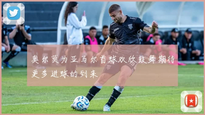 奥尔莫为亚马尔首球欢欣鼓舞期待更多进球的到来