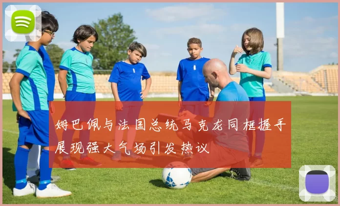 姆巴佩与法国总统马克龙同框握手展现强大气场引发热议