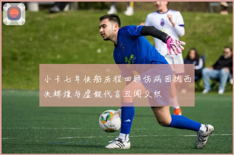 小卡七年快船历程回顾伤病困扰西决辉煌与虚假代言丑闻交织