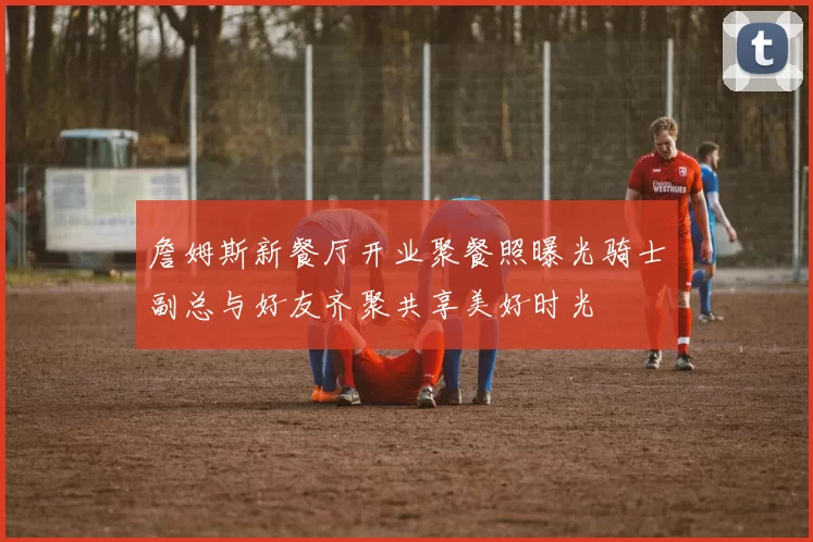 詹姆斯新餐厅开业聚餐照曝光骑士副总与好友齐聚共享美好时光