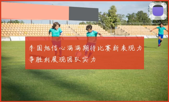 李国旭信心满满期待比赛新表现力争胜利展现团队实力