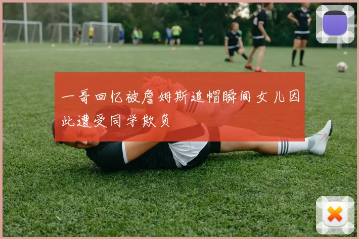 一哥回忆被詹姆斯追帽瞬间女儿因此遭受同学欺负