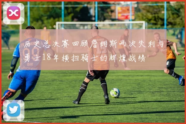 历史总决赛回顾詹姆斯两次失利与勇士18年横扫骑士的辉煌战绩