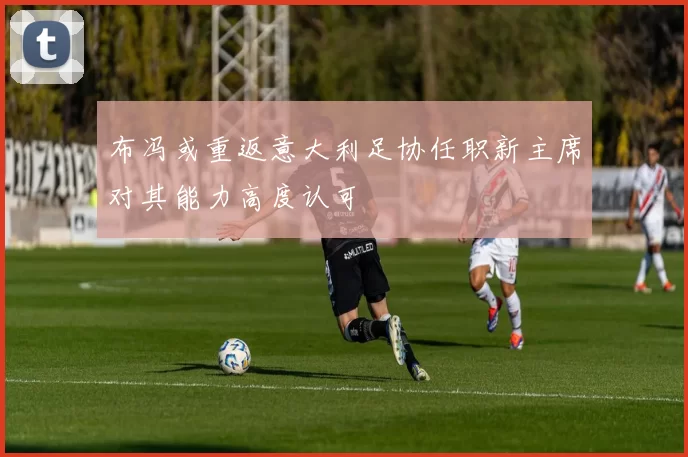 布冯或重返意大利足协任职新主席对其能力高度认可