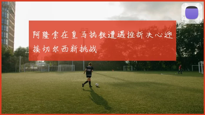 阿隆索在皇马执教遭遇挫折决心迎接切尔西新挑战
